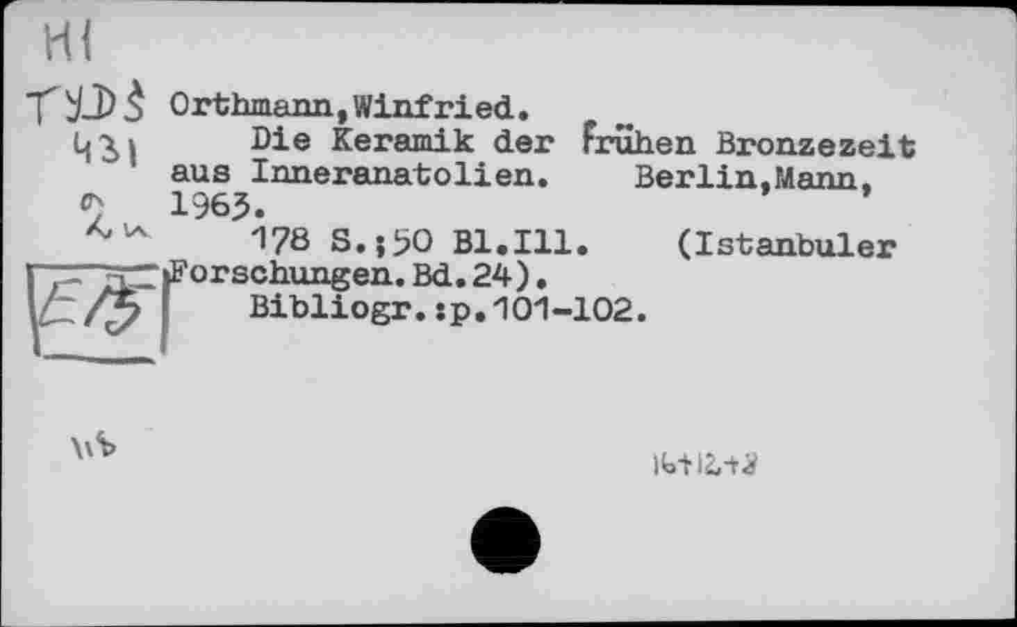 ﻿Hi
Orthmann,Winfried.
Die Keramik der Frühen Bronzezeit ' aus Inneranatolien. Berlin,Mann,
1965
178 S.;i?O Bl.111.	(Istanbuler
brschungen. Bd. 24).
Bibliogr.:p.101-102.
ibt 12»-+^